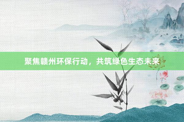 聚焦赣州环保行动，共筑绿色生态未来